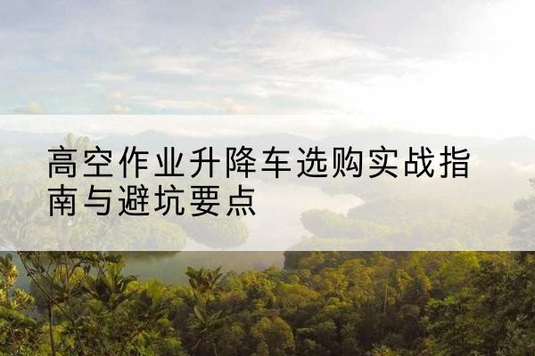 义乌升降车怎么选-高空作业升降车选购实战指南与避坑要点