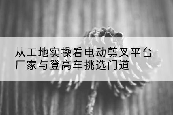 义乌电动剪叉升降平台厂家-从工地实操看电动剪叉平台厂家与登高车挑选门道