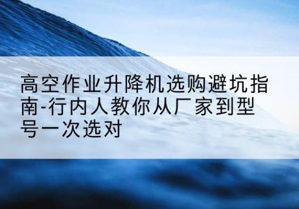 义乌升降平台厂家-高空作业升降机选购避坑指南-行内人教你从厂家到型号一次选对
