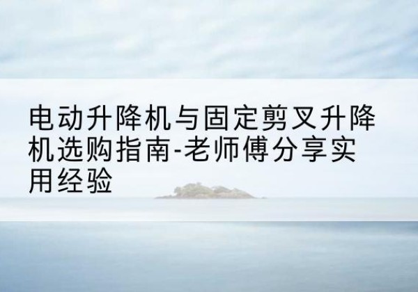 义乌电动升降机怎么选-电动升降机与固定剪叉升降机选购指南-老师傅分享实用经验