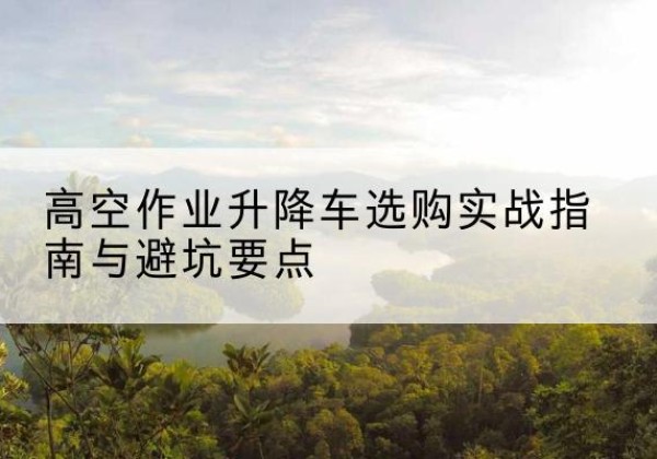 义乌升降车怎么选-高空作业升降车选购实战指南与避坑要点