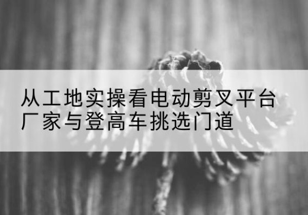 义乌电动剪叉升降平台厂家-从工地实操看电动剪叉平台厂家与登高车挑选门道