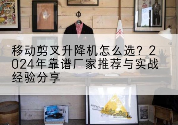 义乌升降平台厂家推荐-移动剪叉升降机怎么选？2024年靠谱厂家推荐与实战经验分享